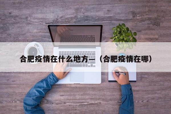 合肥疫情在什么地方—(合肥疫情在哪)