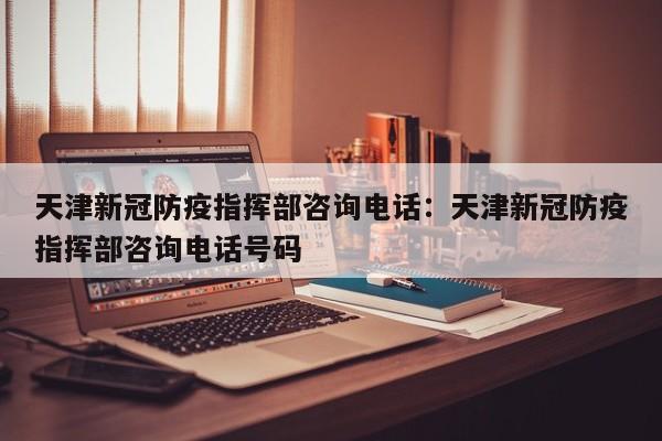 天津新冠防疫指挥部咨询电话:天津新冠防疫指挥部咨询电话号码