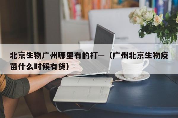 北京生物广州哪里有的打—(广州北京生物疫苗什么时候有货)