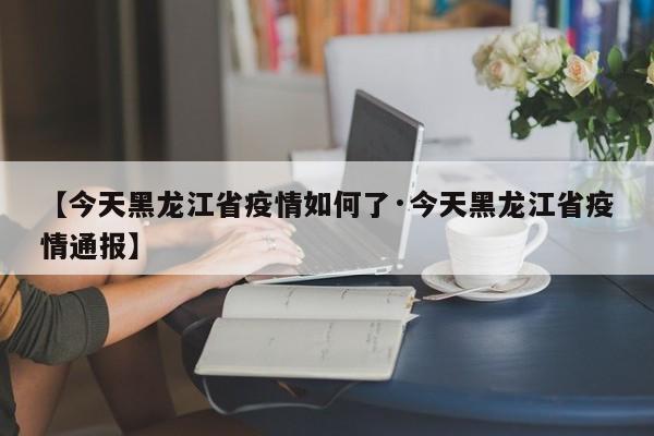 【今天黑龙江省疫情如何了·今天黑龙江省疫情通报】