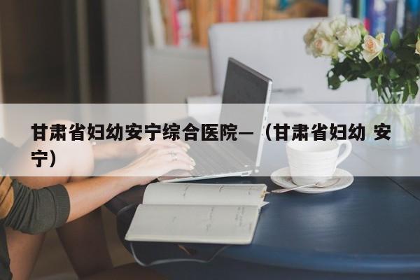 甘肃省妇幼安宁综合医院—(甘肃省妇幼 安宁)