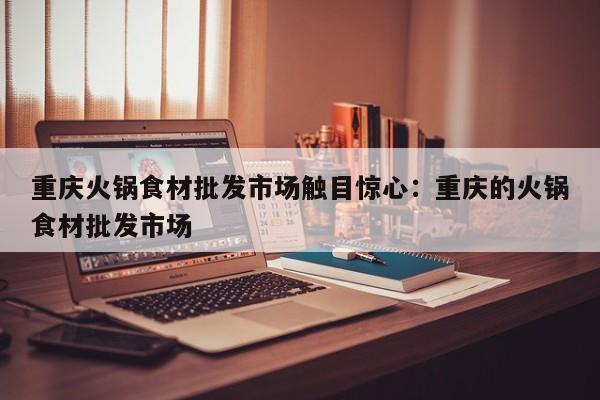 重庆火锅食材批发市场触目惊心:重庆的火锅食材批发市场