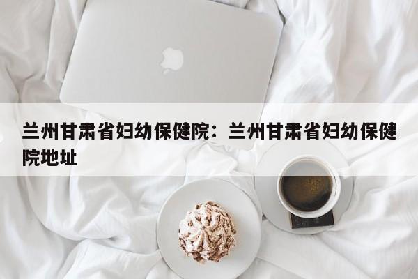 兰州甘肃省妇幼保健院:兰州甘肃省妇幼保健院地址