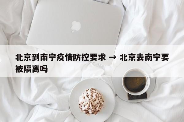 北京到南宁疫情防控要求 → 北京去南宁要被隔离吗