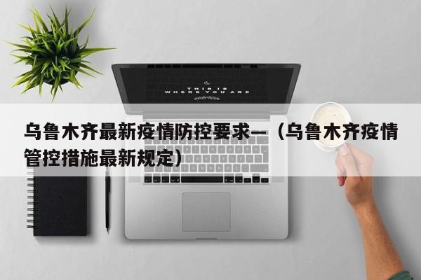 乌鲁木齐最新疫情防控要求—(乌鲁木齐疫情管控措施最新规定)
