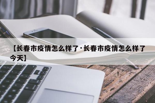 【长春市疫情怎么样了·长春市疫情怎么样了今天】