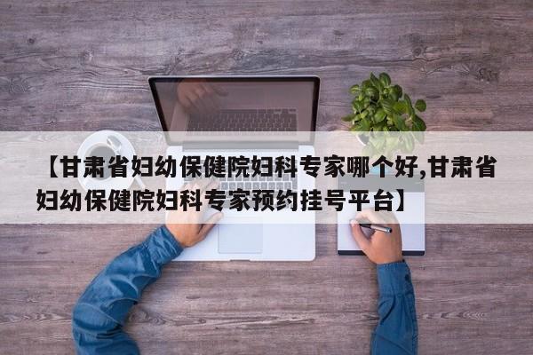 【甘肃省妇幼保健院妇科专家哪个好,甘肃省妇幼保健院妇科专家预约挂号平台】