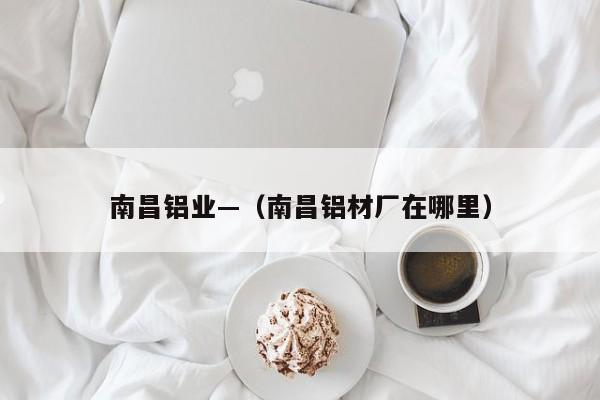 南昌铝业—(南昌铝材厂在哪里)