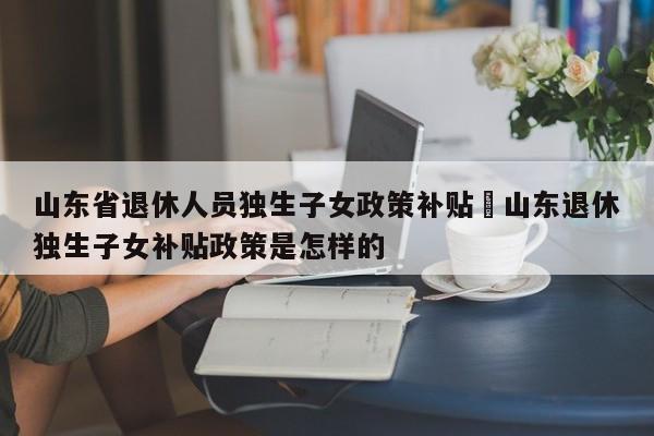 山东省退休人员独生子女政策补贴›山东退休独生子女补贴政策是怎样的