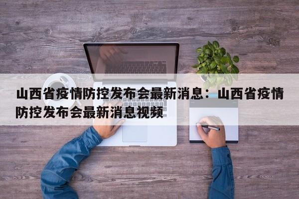 山西省疫情防控发布会最新消息:山西省疫情防控发布会最新消息视频