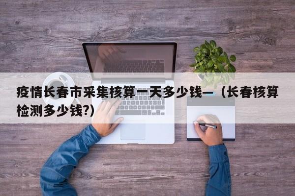 疫情长春市采集核算一天多少钱—(长春核算检测多少钱?)