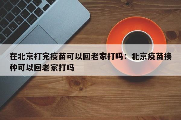 在北京打完疫苗可以回老家打吗:北京疫苗接种可以回老家打吗