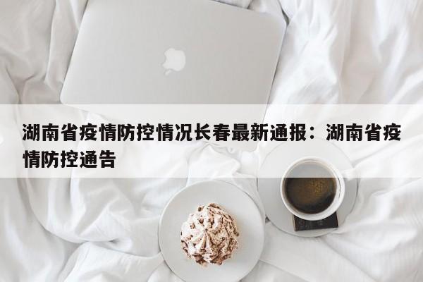 湖南省疫情防控情况长春最新通报:湖南省疫情防控通告