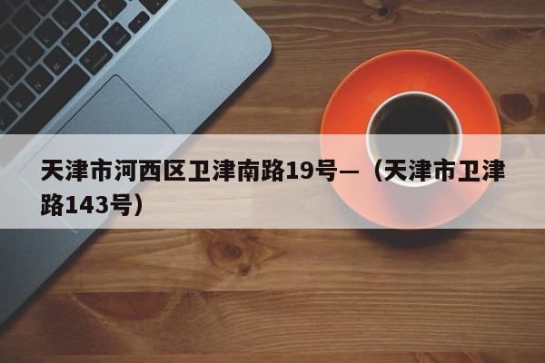 天津市河西区卫津南路19号—(天津市卫津路143号)