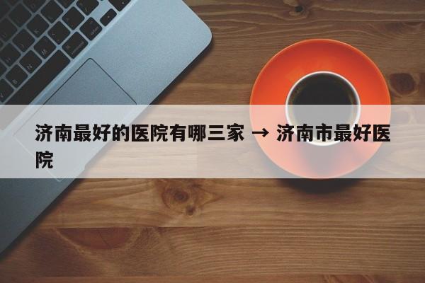 济南最好的医院有哪三家 → 济南市最好医院