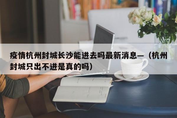 疫情杭州封城长沙能进去吗最新消息—(杭州封城只出不进是真的吗)