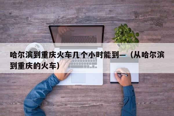 哈尔滨到重庆火车几个小时能到—(从哈尔滨到重庆的火车)
