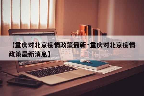 【重庆对北京疫情政策最新·重庆对北京疫情政策最新消息】