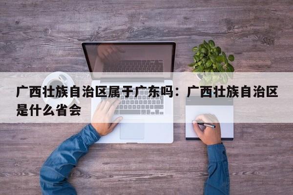 广西壮族自治区属于广东吗:广西壮族自治区是什么省会