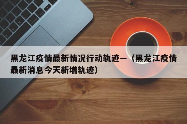 黑龙江疫情最新情况行动轨迹—(黑龙江疫情最新消息今天新增轨迹)