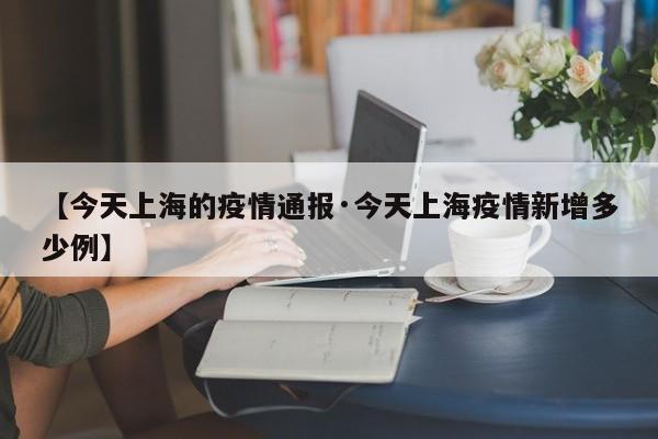 【今天上海的疫情通报·今天上海疫情新增多少例】