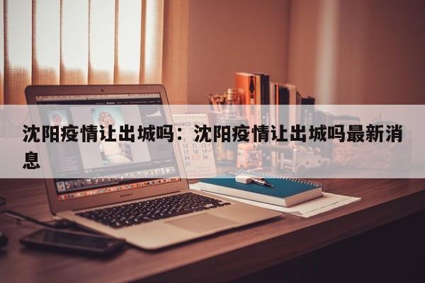 沈阳疫情让出城吗:沈阳疫情让出城吗最新消息