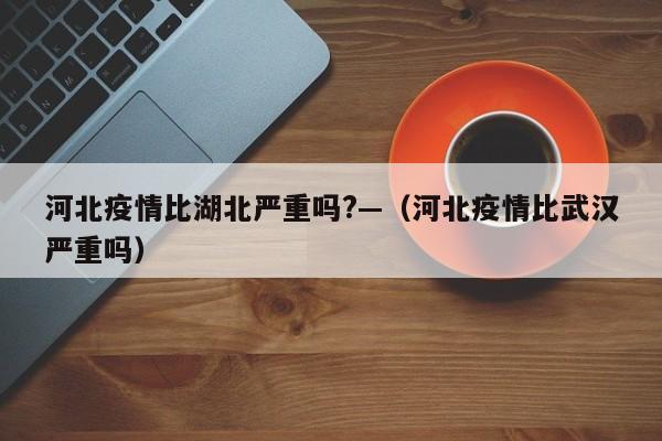 河北疫情比湖北严重吗?—(河北疫情比武汉严重吗)