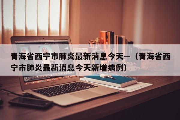 青海省西宁市肺炎最新消息今天—(青海省西宁市肺炎最新消息今天新增病例)