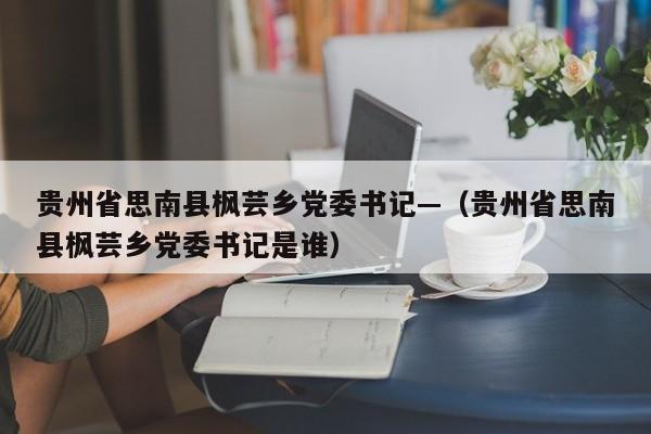 贵州省思南县枫芸乡党委书记—(贵州省思南县枫芸乡党委书记是谁)