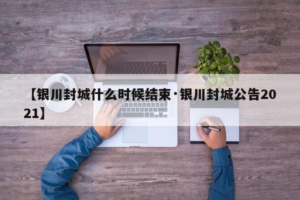 【银川封城什么时候结束·银川封城公告2021】