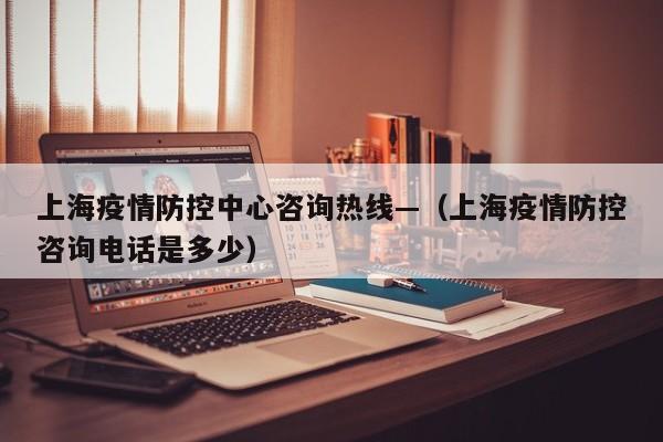 上海疫情防控中心咨询热线—(上海疫情防控咨询电话是多少)