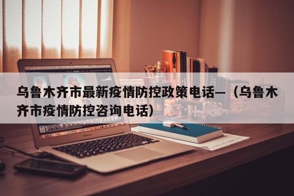 乌鲁木齐市最新疫情防控政策电话—(乌鲁木齐市疫情防控咨询电话)