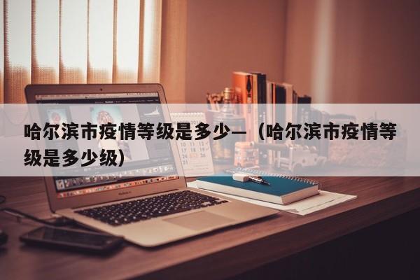 哈尔滨市疫情等级是多少—(哈尔滨市疫情等级是多少级)