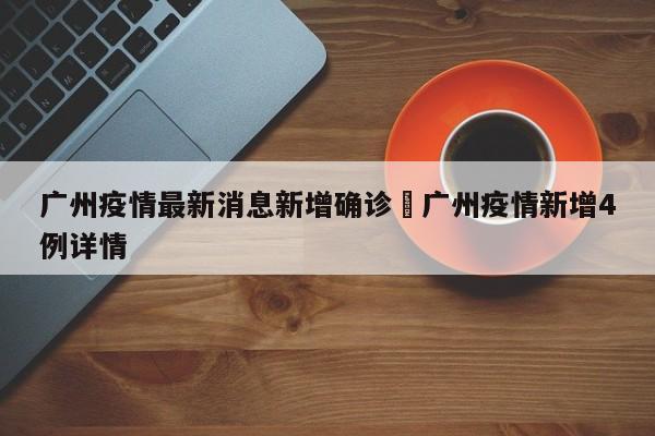 广州疫情最新消息新增确诊›广州疫情新增4例详情