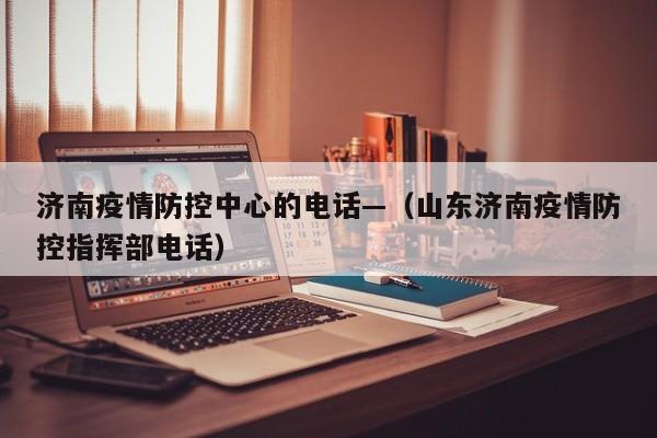 济南疫情防控中心的电话—(山东济南疫情防控指挥部电话)