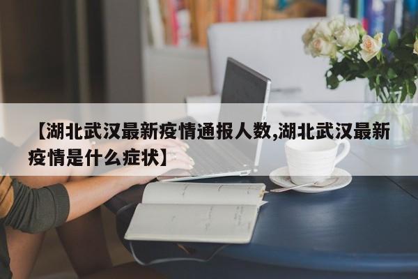【湖北武汉最新疫情通报人数,湖北武汉最新疫情是什么症状】