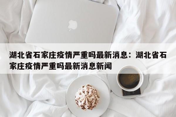 湖北省石家庄疫情严重吗最新消息:湖北省石家庄疫情严重吗最新消息新闻