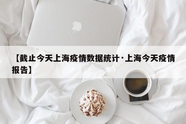 【截止今天上海疫情数据统计·上海今天疫情报告】