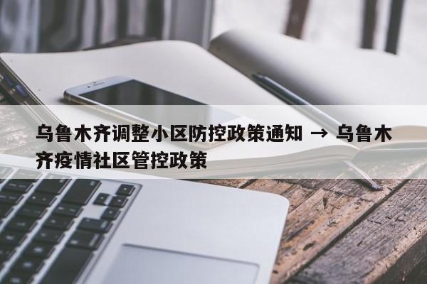 乌鲁木齐调整小区防控政策通知 → 乌鲁木齐疫情社区管控政策