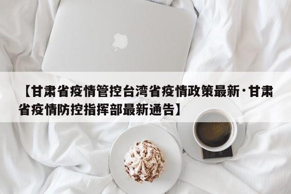 【甘肃省疫情管控台湾省疫情政策最新·甘肃省疫情防控指挥部最新通告】