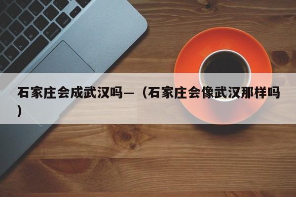 石家庄会成武汉吗—(石家庄会像武汉那样吗)