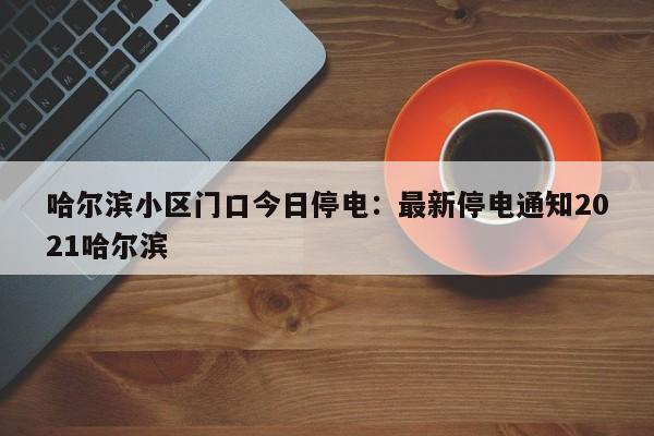 哈尔滨小区门口今日停电:最新停电通知2021哈尔滨