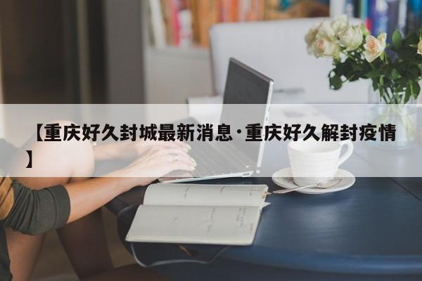 【重庆好久封城最新消息·重庆好久解封疫情】