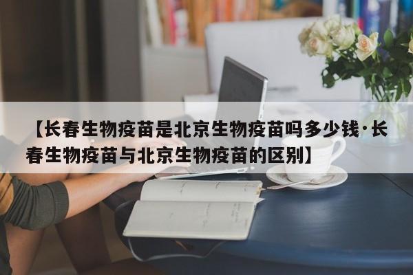 【长春生物疫苗是北京生物疫苗吗多少钱·长春生物疫苗与北京生物疫苗的区别】