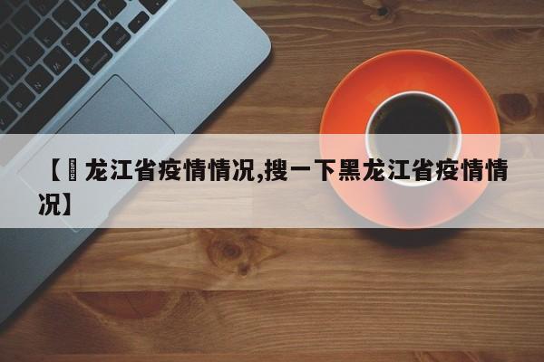 【黒龙江省疫情情况,搜一下黑龙江省疫情情况】