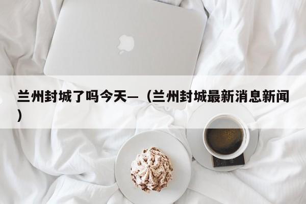 兰州封城了吗今天—(兰州封城最新消息新闻)
