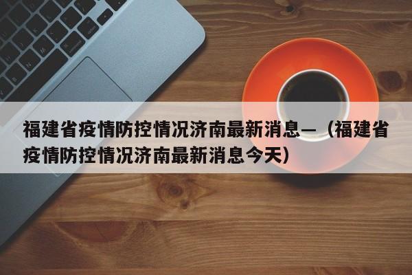 福建省疫情防控情况济南最新消息—(福建省疫情防控情况济南最新消息今天)