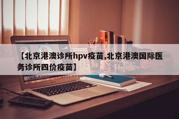 【北京港澳诊所hpv疫苗,北京港澳国际医务诊所四价疫苗】