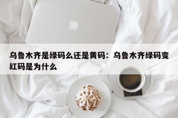 乌鲁木齐是绿码么还是黄码:乌鲁木齐绿码变红码是为什么
