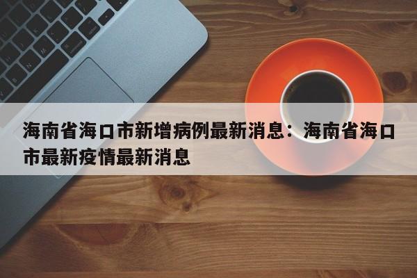 海南省海口市新增病例最新消息:海南省海口市最新疫情最新消息